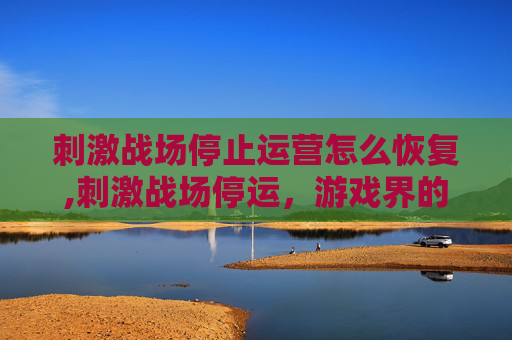 刺激战场停止运营怎么恢复,刺激战场停运,游戏界的一次重大转折与玩家的不舍告别 刺激战场停止运营怎么恢复,刺激战场停运,游戏界的一次重大转折与玩家的不舍告别