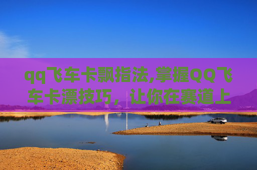 qq飞车卡飘指法,掌握QQ飞车卡漂技巧,让你在赛道上如鱼得水 qq飞车卡飘指法,掌握QQ飞车卡漂技巧,让你在赛道上如鱼得水