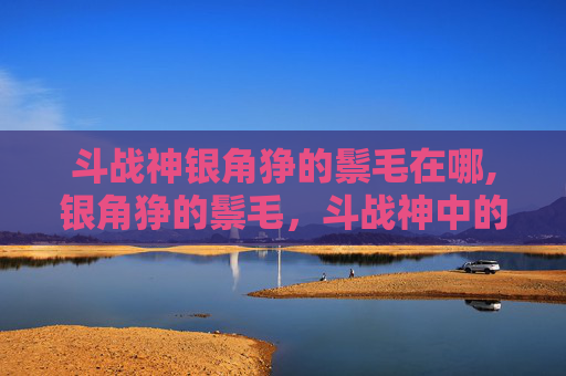 斗战神银角狰的鬃毛在哪,银角狰的鬃毛,斗战神中的独特魅力 斗战神银角狰的鬃毛在哪,银角狰的鬃毛,斗战神中的独特魅力