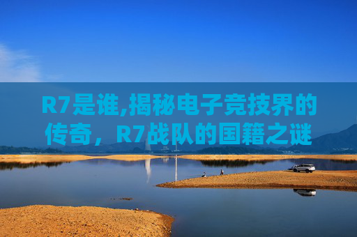 R7是谁,揭秘电子竞技界的传奇，R7战队的国籍之谜