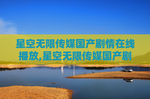 星空无限传媒国产剧情在线播放,星空无限传媒国产剧情的探索与启示