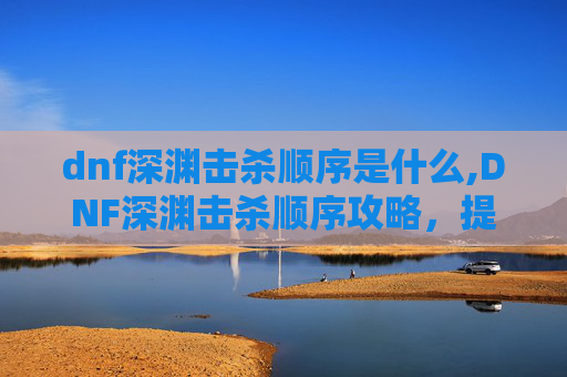 dnf深渊击杀顺序是什么,DNF深渊击杀顺序攻略，提升效率与胜率的秘诀