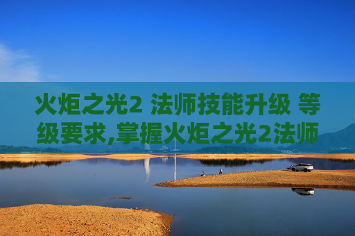 火炬之光2 法师技能升级 等级要求,掌握火炬之光2法师的精髓，技能深度解析与实战应用