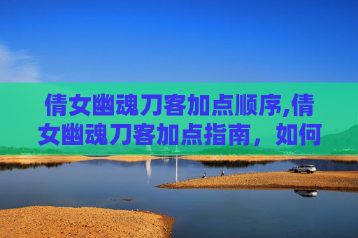 倩女幽魂刀客加点顺序,倩女幽魂刀客加点指南,如何打造你的专属角色 倩女幽魂刀客加点顺序,倩女幽魂刀客加点指南,如何打造你的专属角色