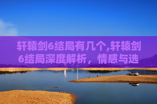 轩辕剑6结局有几个,轩辕剑6结局深度解析，情感与选择的终极考验