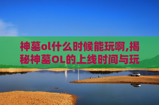 神墓ol什么时候能玩啊,揭秘神墓OL的上线时间与玩家期待