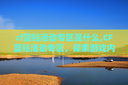 cf蓝钻活动专区是什么,CF蓝钻活动专区，探索游戏内隐藏的宝藏，解锁全新游戏体验