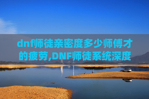 dnf师徒亲密度多少师傅才的疲劳,DNF师徒系统深度解析，亲密度如何影响你的游戏体验