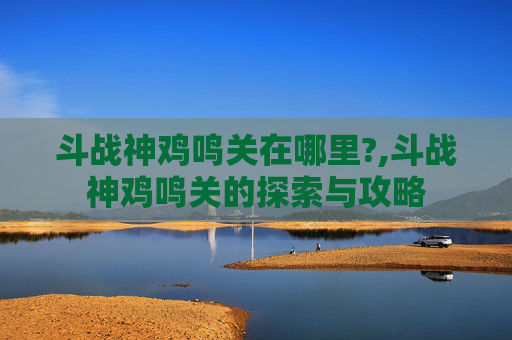斗战神鸡鸣关在哪里?,斗战神鸡鸣关的探索与攻略