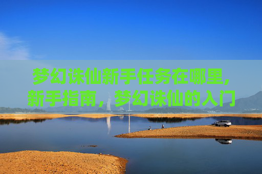 梦幻诛仙新手任务在哪里,新手指南,梦幻诛仙的入门之旅 梦幻诛仙新手任务在哪里,新手指南,梦幻诛仙的入门之旅
