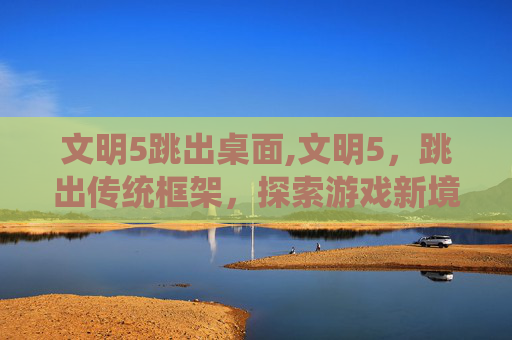 文明5跳出桌面,文明5,跳出传统框架,探索游戏新境界 文明5跳出桌面,文明5,跳出传统框架,探索游戏新境界