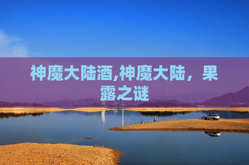神魔大陆酒,神魔大陆,果露之谜 神魔大陆酒,神魔大陆,果露之谜