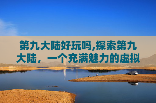 第九大陆好玩吗,探索第九大陆,一个充满魅力的虚拟世界 第九大陆好玩吗,探索第九大陆,一个充满魅力的虚拟世界