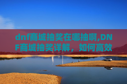 dnf商城抽奖在哪抽啊,DNF商城抽奖详解,如何高效参与并提升中奖几率 dnf商城抽奖在哪抽啊,DNF商城抽奖详解,如何高效参与并提升中奖几率
