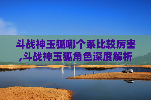 斗战神玉狐哪个系比较厉害,斗战神玉狐角色深度解析，实力与策略的完美结合
