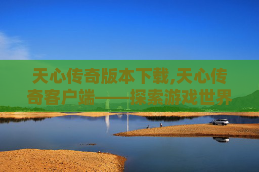 天心传奇版本下载,天心传奇客户端——探索游戏世界的无限可能 天心传奇版本下载,天心传奇客户端——探索游戏世界的无限可能