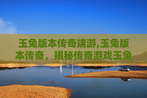玉兔版本传奇端游,玉兔版本传奇，揭秘传奇游戏玉兔的前世今生