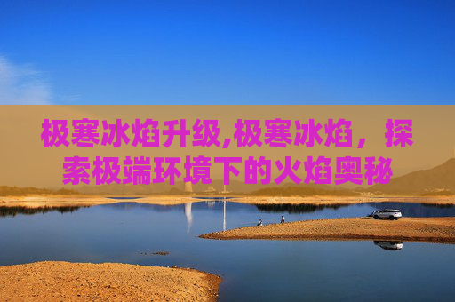 极寒冰焰升级,极寒冰焰,探索极端环境下的火焰奥秘 极寒冰焰升级,极寒冰焰,探索极端环境下的火焰奥秘