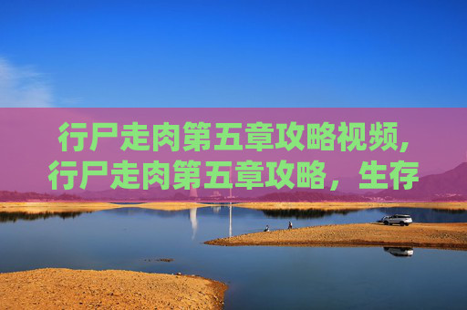 行尸走肉第五章攻略视频,行尸走肉第五章攻略，生存之道与策略指南