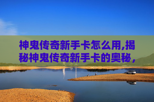 神鬼传奇新手卡怎么用,揭秘神鬼传奇新手卡的奥秘,助你轻松开启游戏之旅 神鬼传奇新手卡怎么用,揭秘神鬼传奇新手卡的奥秘,助你轻松开启游戏之旅