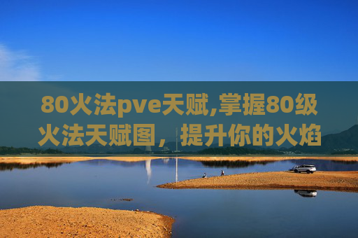 80火法pve天赋,掌握80级火法天赋图,提升你的火焰魔法技能