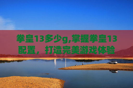 拳皇13多少g,掌握拳皇13配置,打造完美游戏体验 拳皇13多少g,掌握拳皇13配置,打造完美游戏体验