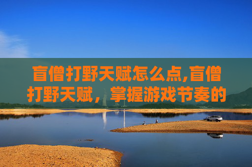 盲僧打野天赋怎么点,盲僧打野天赋，掌握游戏节奏的关键