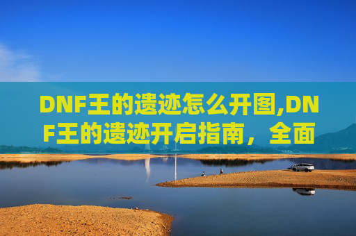 DNF王的遗迹怎么开图,DNF王的遗迹开启指南，全面解析与实用技巧
