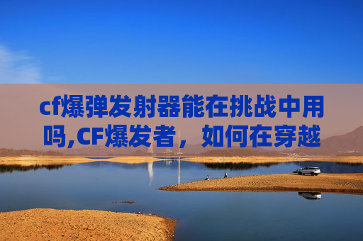 cf爆弹发射器能在挑战中用吗,CF爆发者,如何在穿越火线中成为顶尖玩家 cf爆弹发射器能在挑战中用吗,CF爆发者,如何在穿越火线中成为顶尖玩家