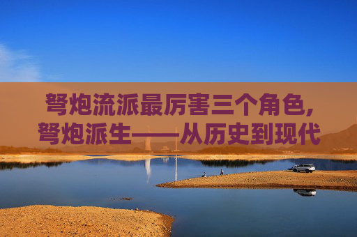 弩炮流派最厉害三个角色,弩炮派生——从历史到现代的演变与影响