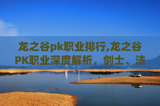 龙之谷pk职业排行,龙之谷PK职业深度解析，剑士、法师与弓箭手的终极对决