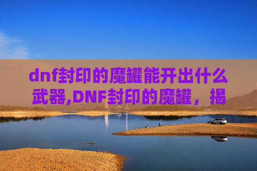 dnf封印的魔罐能开出什么武器,DNF封印的魔罐，揭秘其背后的神秘力量