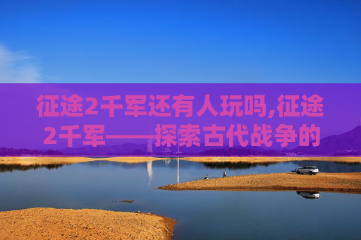 征途2千军还有人玩吗,征途2千军——探索古代战争的奥秘与策略