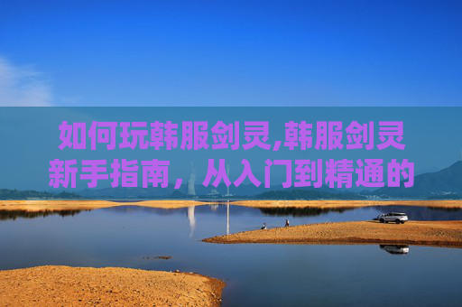 如何玩韩服剑灵,韩服剑灵新手指南，从入门到精通的全面攻略
