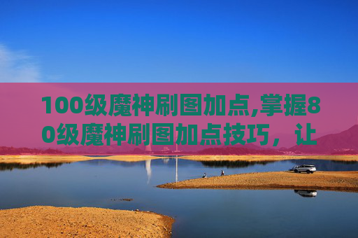 100级魔神刷图加点,掌握80级魔神刷图加点技巧,让你的游戏体验更加畅快!