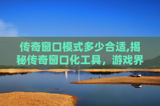 传奇窗口模式多少合适,揭秘传奇窗口化工具,游戏界的隐藏神器 传奇窗口模式多少合适,揭秘传奇窗口化工具,游戏界的隐藏神器