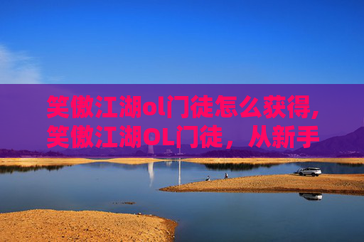 笑傲江湖ol门徒怎么获得,笑傲江湖OL门徒，从新手到高手的成长之路