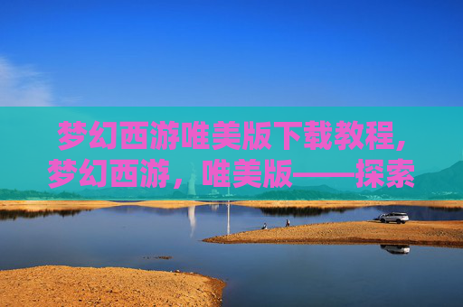 梦幻西游唯美版下载教程,梦幻西游，唯美版——探索梦幻世界的新篇章