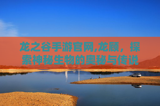 龙之谷手游官网,龙顾，探索神秘生物的奥秘与传说