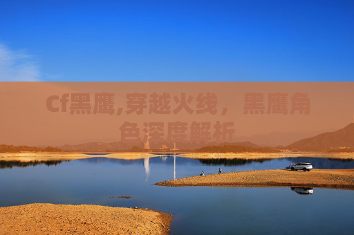 Cf黑鹰,穿越火线,黑鹰角色深度解析 Cf黑鹰,穿越火线,黑鹰角色深度解析