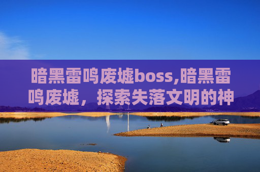 暗黑雷鸣废墟boss,暗黑雷鸣废墟,探索失落文明的神秘遗迹 暗黑雷鸣废墟boss,暗黑雷鸣废墟,探索失落文明的神秘遗迹