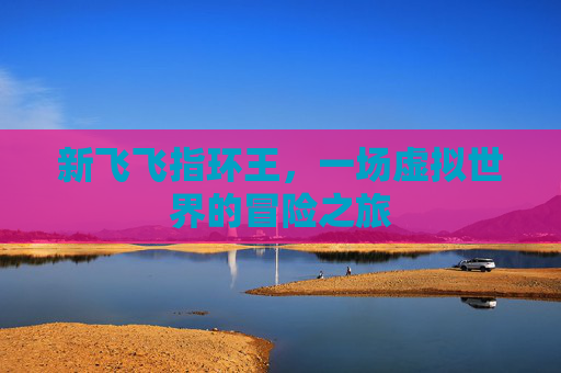 新飞飞指环王,一场虚拟世界的冒险之旅 新飞飞指环王,一场虚拟世界的冒险之旅