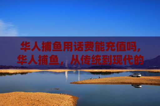 华人捕鱼用话费能充值吗,华人捕鱼，从传统到现代的变迁