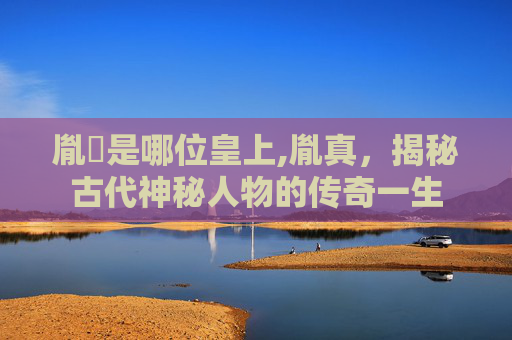 胤禛是哪位皇上,胤真,揭秘古代神秘人物的传奇一生 胤禛是哪位皇上,胤真,揭秘古代神秘人物的传奇一生