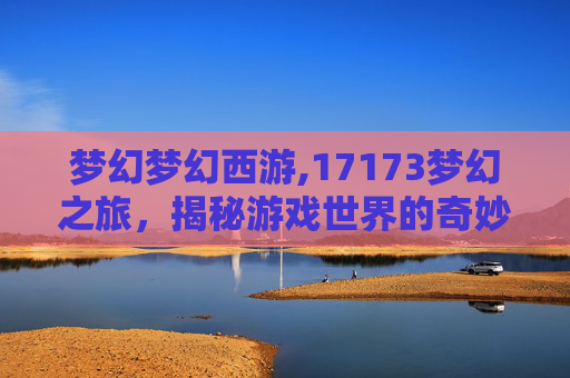 梦幻梦幻西游,17173梦幻之旅,揭秘游戏世界的奇妙旅程 梦幻梦幻西游,17173梦幻之旅,揭秘游戏世界的奇妙旅程
