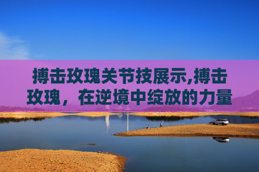 搏击玫瑰关节技展示,搏击玫瑰，在逆境中绽放的力量