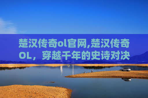 楚汉传奇ol官网,楚汉传奇OL，穿越千年的史诗对决