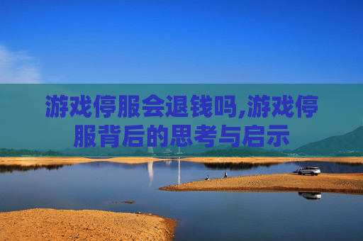 游戏停服会退钱吗,游戏停服背后的思考与启示 游戏停服会退钱吗,游戏停服背后的思考与启示
