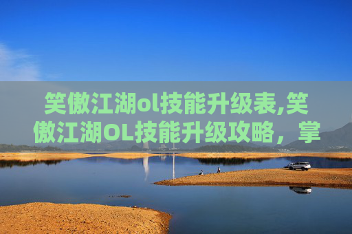 笑傲江湖ol技能升级表,笑傲江湖OL技能升级攻略，掌握关键技巧，提升战斗实力