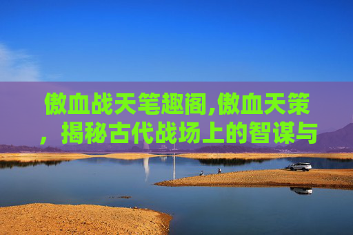 傲血战天笔趣阁,傲血天策,揭秘古代战场上的智谋与策略 傲血战天笔趣阁,傲血天策,揭秘古代战场上的智谋与策略